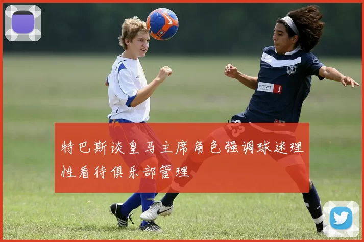 特巴斯谈皇马主席角色强调球迷理性看待俱乐部管理