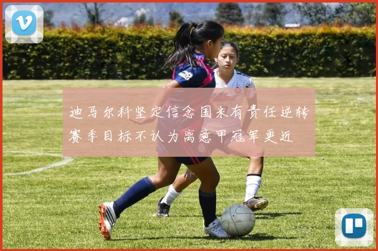 迪马尔科坚定信念国米有责任逆转赛季目标不认为离意甲冠军更近
