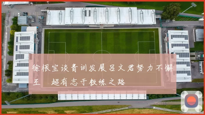 徐根宝谈青训发展吕文君努力不懈王燊超有志于教练之路