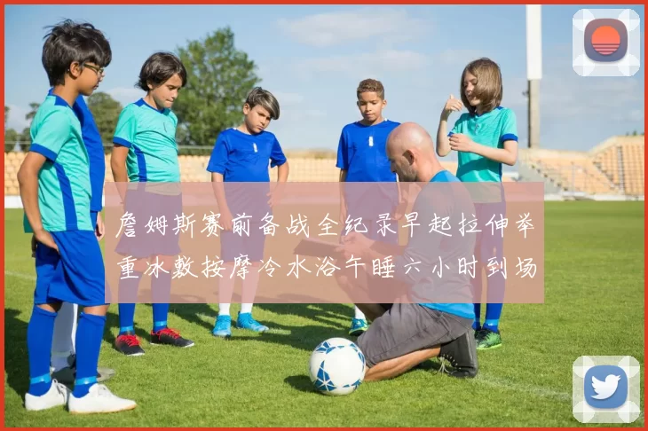 詹姆斯赛前备战全纪录早起拉伸举重冰敷按摩冷水浴午睡六小时到场准备
