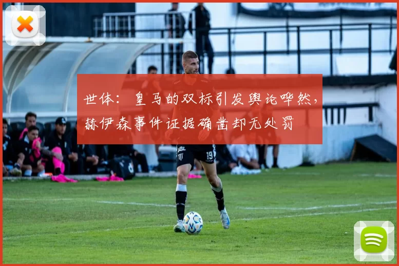 世体：皇马的双标引发舆论哗然，赫伊森事件证据确凿却无处罚