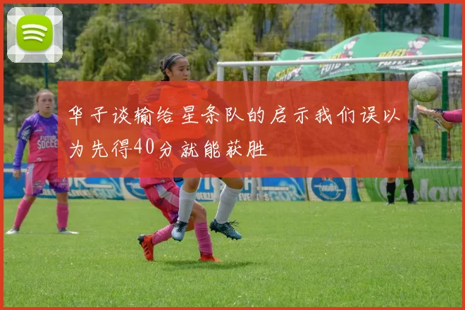 华子谈输给星条队的启示我们误以为先得40分就能获胜