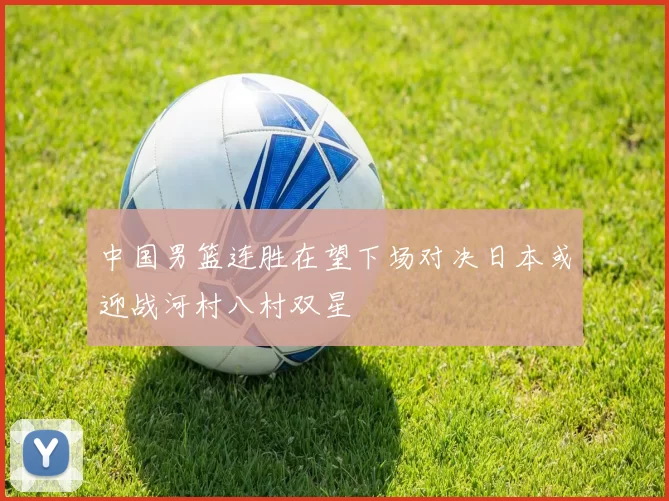 中国男篮连胜在望下场对决日本或迎战河村八村双星