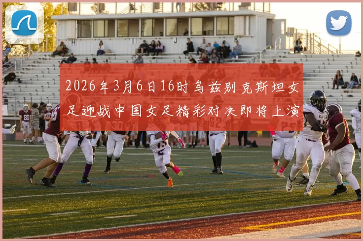 2026年3月6日16时乌兹别克斯坦女足迎战中国女足精彩对决即将上演