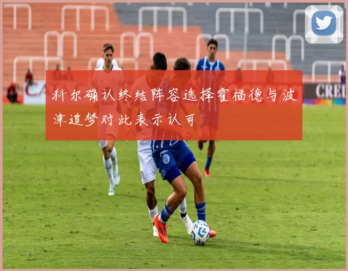 科尔确认终结阵容选择霍福德与波津追梦对此表示认可