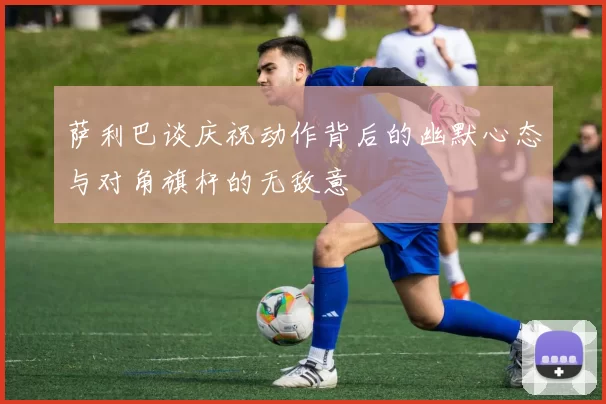 萨利巴谈庆祝动作背后的幽默心态与对角旗杆的无敌意