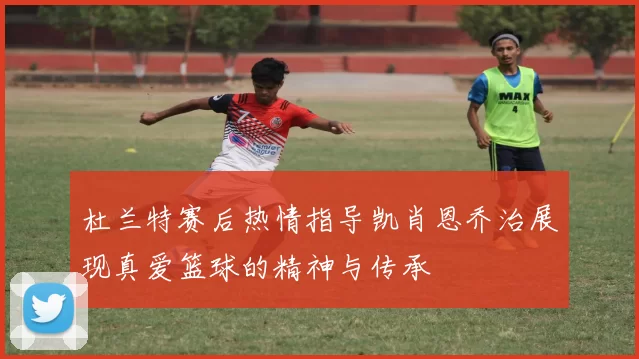 杜兰特赛后热情指导凯肖恩乔治展现真爱篮球的精神与传承