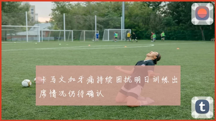 卡马文加牙痛持续困扰明日训练出席情况仍待确认