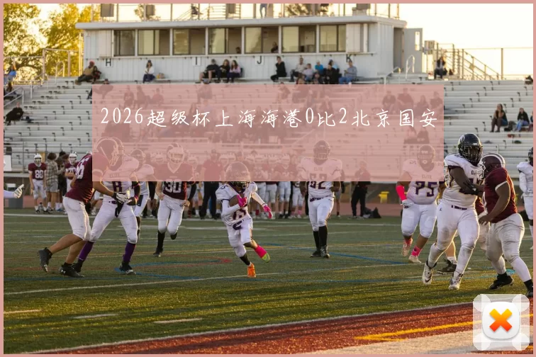 2026超级杯上海海港0比2北京国安