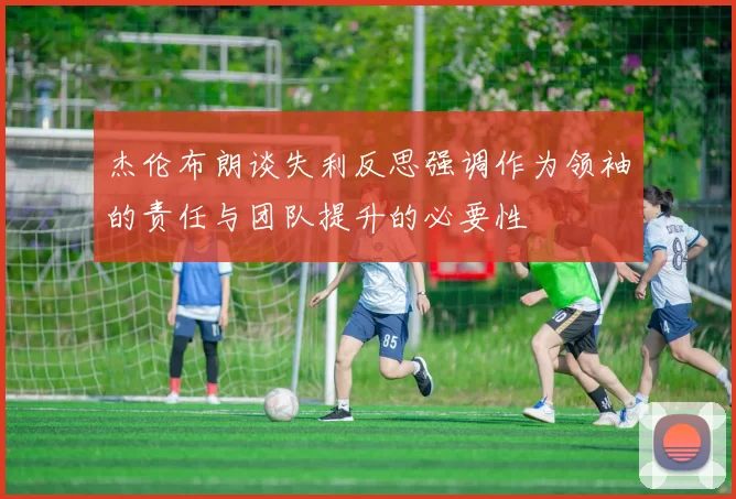 杰伦布朗谈失利反思强调作为领袖的责任与团队提升的必要性