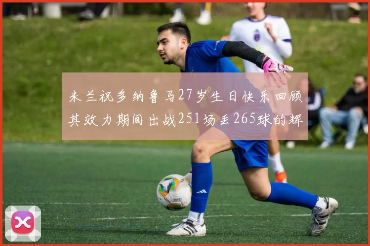 米兰祝多纳鲁马27岁生日快乐回顾其效力期间出战251场丢265球的辉煌历程