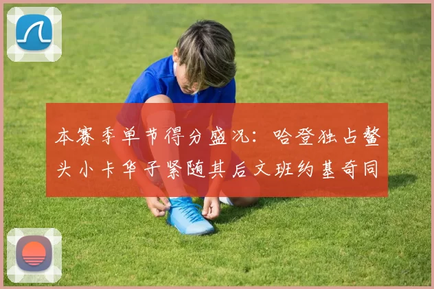 本赛季单节得分盛况：哈登独占鳌头小卡华子紧随其后文班约基奇同创佳绩