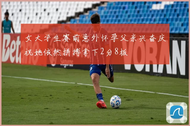 女大学生赛前意外怀孕父亲兴奋庆祝她依然拼搏拿下2分8板