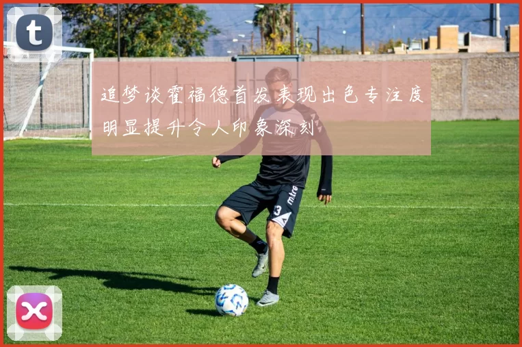 追梦谈霍福德首发表现出色专注度明显提升令人印象深刻