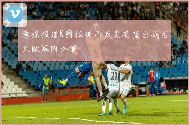 意媒报道K图拉姆已康复有望出战尤文欧冠附加赛