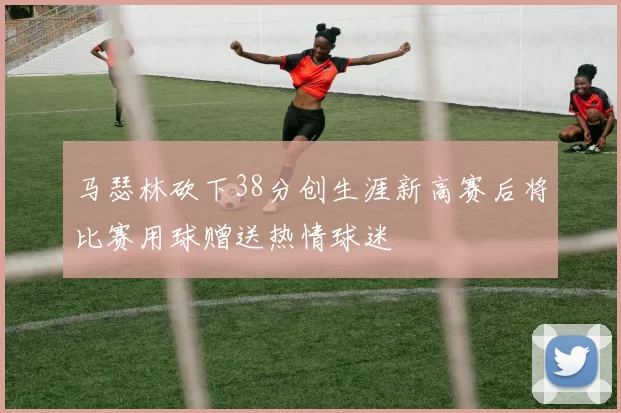 马瑟林砍下38分创生涯新高赛后将比赛用球赠送热情球迷