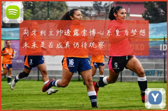匈牙利主帅透露索博心系皇马梦想未来是否成真仍待观察