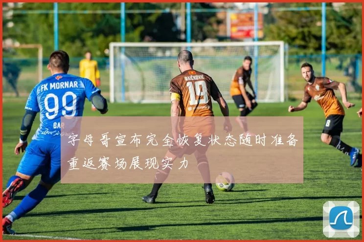 字母哥宣布完全恢复状态随时准备重返赛场展现实力