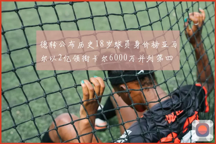 德转公布历史18岁球员身价榜亚马尔以2亿领衔卡尔6000万并列第四