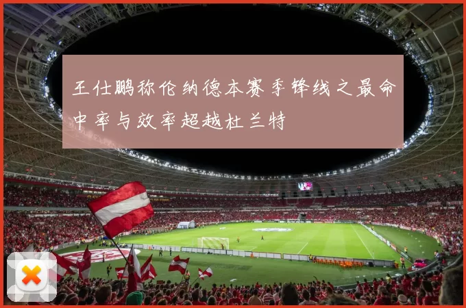 王仕鹏称伦纳德本赛季锋线之最命中率与效率超越杜兰特